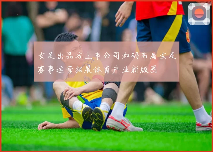 女足出品方上市公司加码布局女足赛事运营拓展体育产业新版图