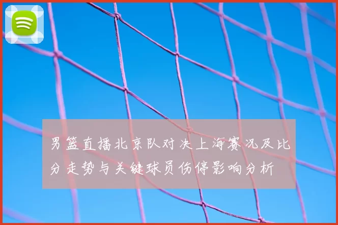 男篮直播北京队对决上海赛况及比分走势与关键球员伤停影响分析