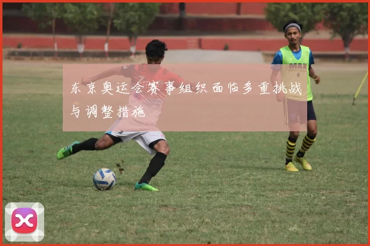 东京奥运会赛事组织面临多重挑战与调整措施