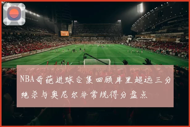 NBA奇葩进球合集回顾库里超远三分绝杀与奥尼尔非常规得分盘点