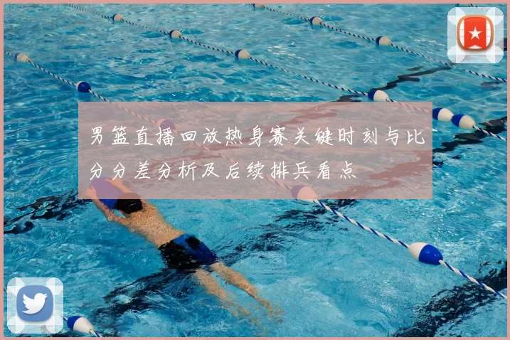 男篮直播回放热身赛关键时刻与比分分差分析及后续排兵看点