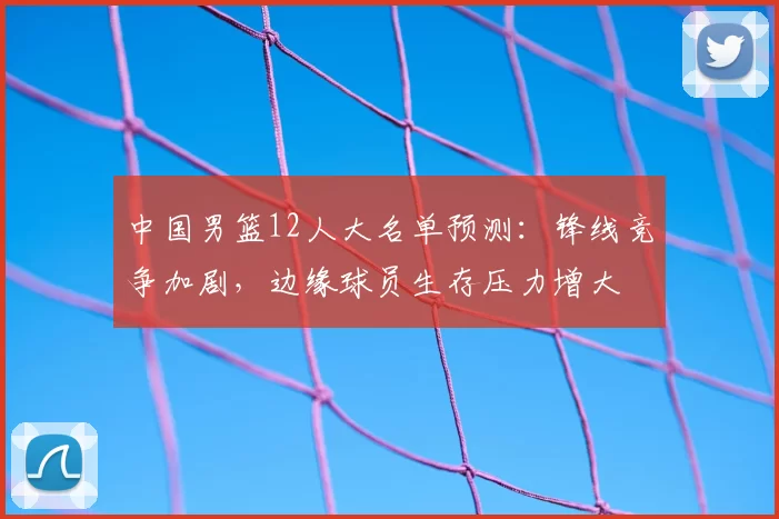 中国男篮12人大名单预测：锋线竞争加剧，边缘球员生存压力增大