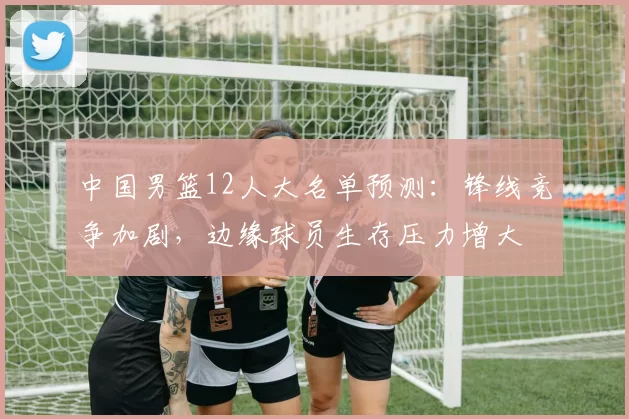中国男篮12人大名单预测：锋线竞争加剧，边缘球员生存压力增大