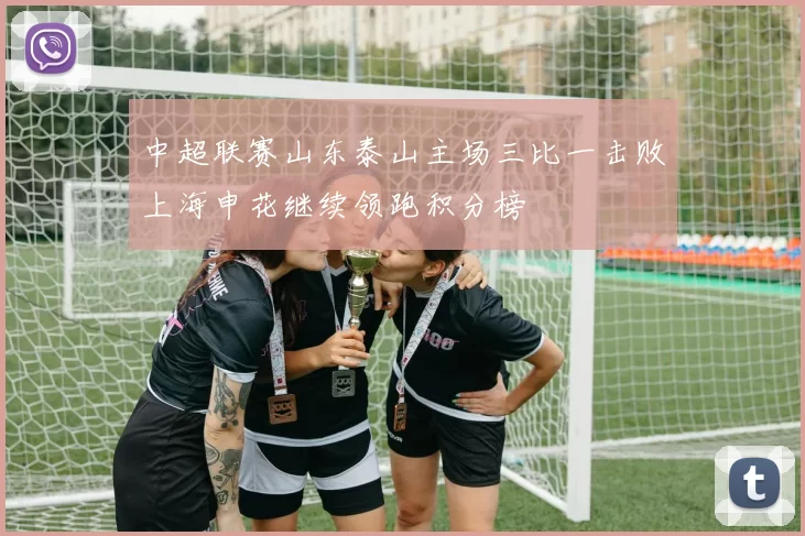 中超联赛山东泰山主场三比一击败上海申花继续领跑积分榜