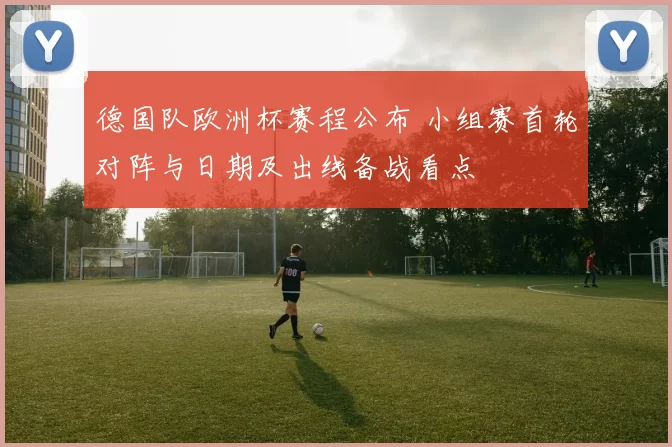 德国队欧洲杯赛程公布 小组赛首轮对阵与日期及出线备战看点