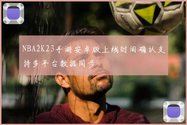 NBA2K23手游安卓版上线时间确认支持多平台数据同步