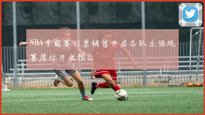 NBA季前赛门票销售开启各队主场观赛席位开放预订