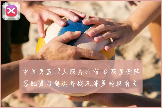 中国男篮12人照片公布 合照呈现阵容配置与奥运备战及球员轮换看点