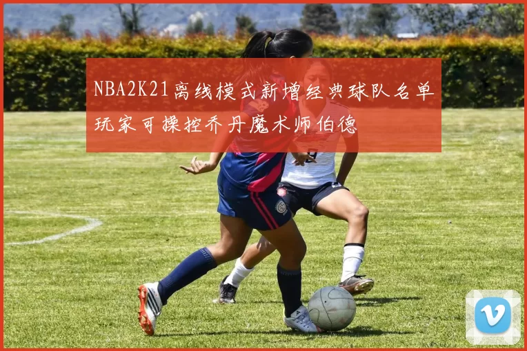 NBA2K21离线模式新增经典球队名单玩家可操控乔丹魔术师伯德
