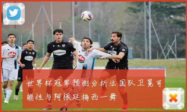 世界杯冠军预测分析法国队卫冕可能性与阿根廷梅西一舞