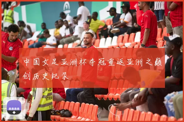 中国女足亚洲杯夺冠重返亚洲之巅创历史纪录