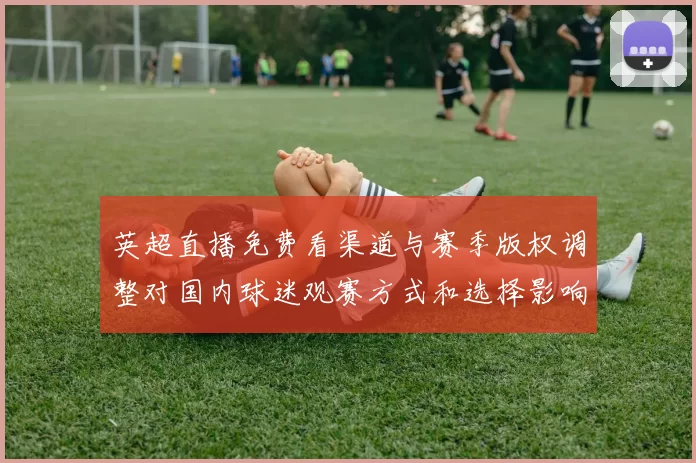 英超直播免费看渠道与赛季版权调整对国内球迷观赛方式和选择影响