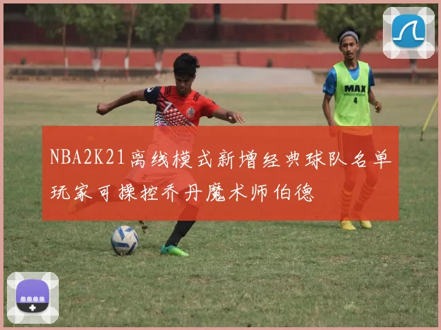 NBA2K21离线模式新增经典球队名单玩家可操控乔丹魔术师伯德