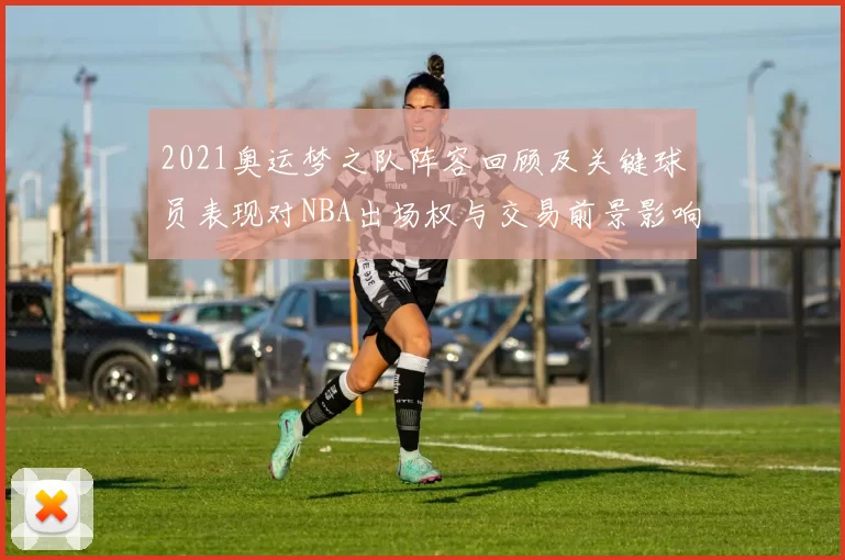 2021奥运梦之队阵容回顾及关键球员表现对NBA出场权与交易前景影响