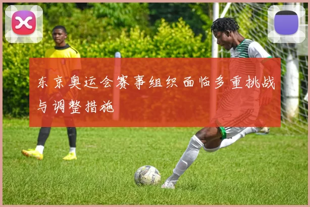 东京奥运会赛事组织面临多重挑战与调整措施