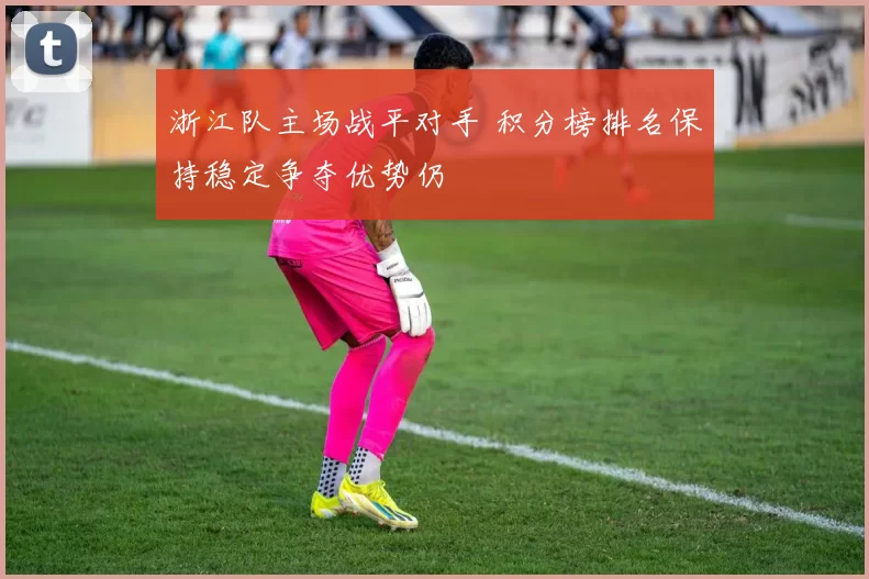 浙江队主场战平对手 积分榜排名保持稳定争夺优势仍