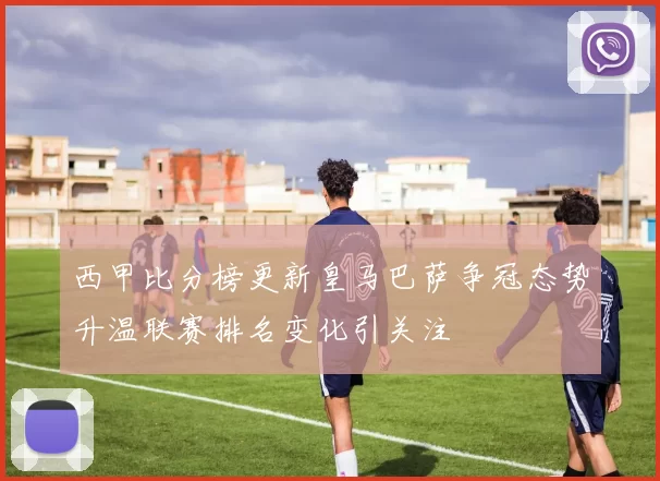 西甲比分榜更新皇马巴萨争冠态势升温联赛排名变化引关注
