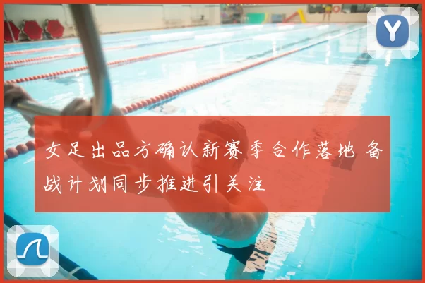 女足出品方确认新赛季合作落地 备战计划同步推进引关注