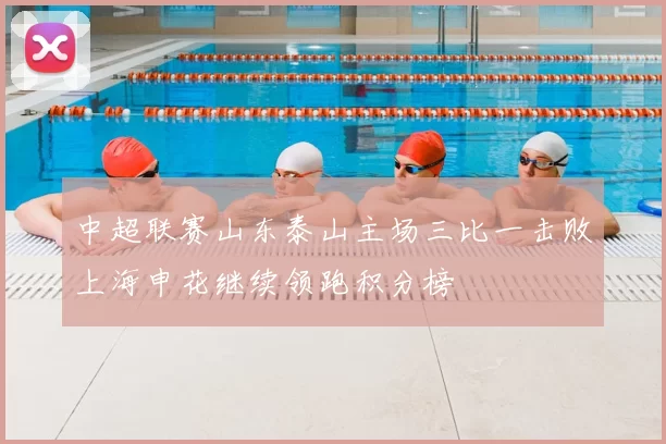 中超联赛山东泰山主场三比一击败上海申花继续领跑积分榜