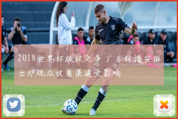 2018世界杯版权之争 广东转播安排出炉观众收看渠道受影响