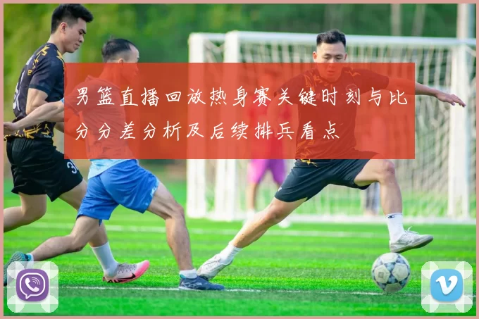 男篮直播回放热身赛关键时刻与比分分差分析及后续排兵看点