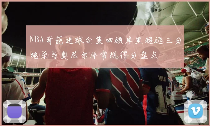 NBA奇葩进球合集回顾库里超远三分绝杀与奥尼尔非常规得分盘点