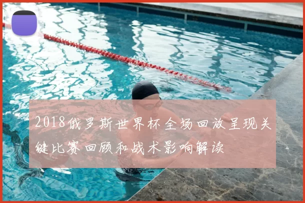 2018俄罗斯世界杯全场回放呈现关键比赛回顾和战术影响解读