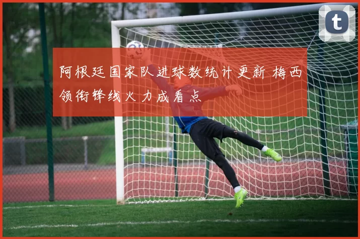 阿根廷国家队进球数统计更新 梅西领衔锋线火力成看点