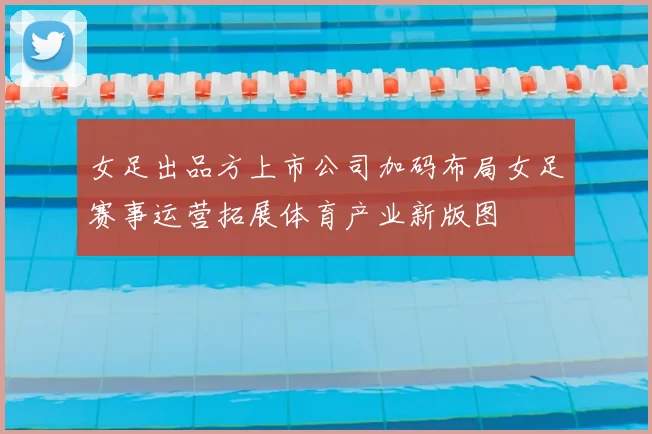 女足出品方上市公司加码布局女足赛事运营拓展体育产业新版图