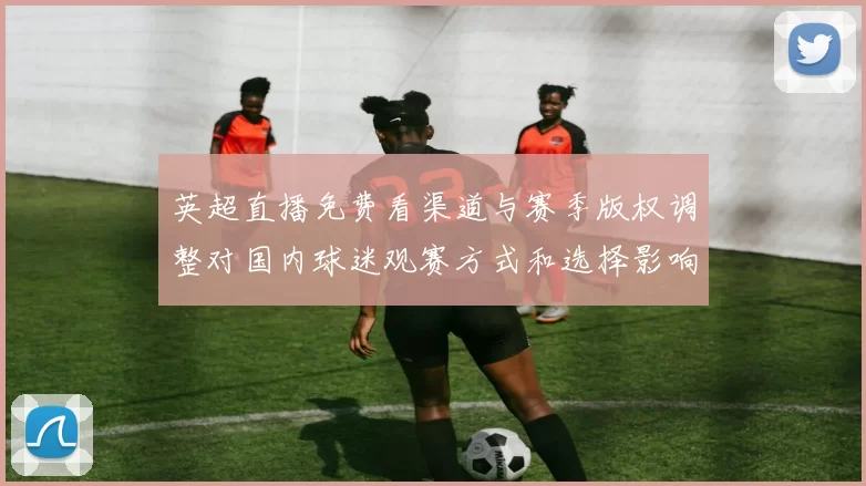 英超直播免费看渠道与赛季版权调整对国内球迷观赛方式和选择影响