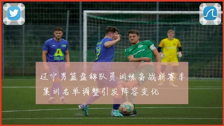 辽宁男篮盘锦队员训练备战新赛季 集训名单调整引发阵容变化