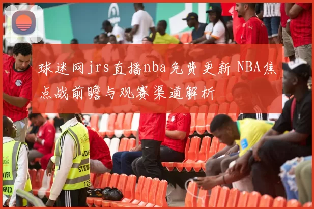 球迷网jrs直播nba免费更新 NBA焦点战前瞻与观赛渠道解析