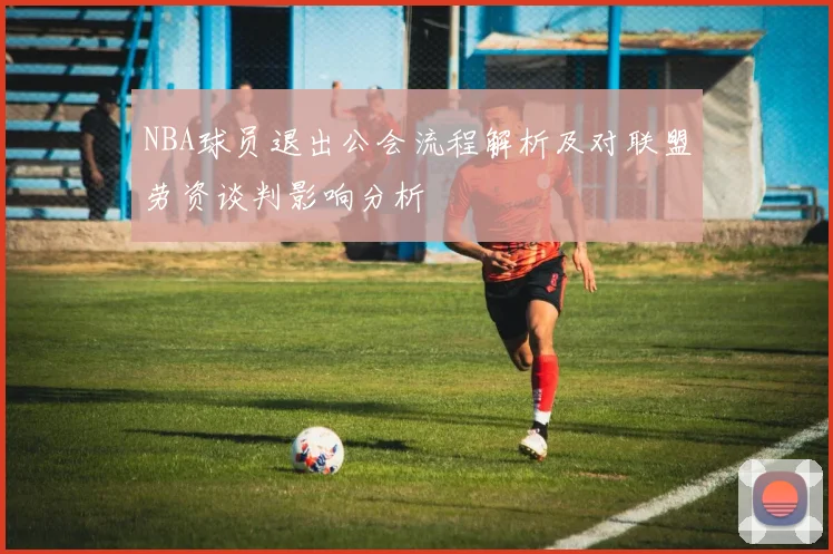 NBA球员退出公会流程解析及对联盟劳资谈判影响分析