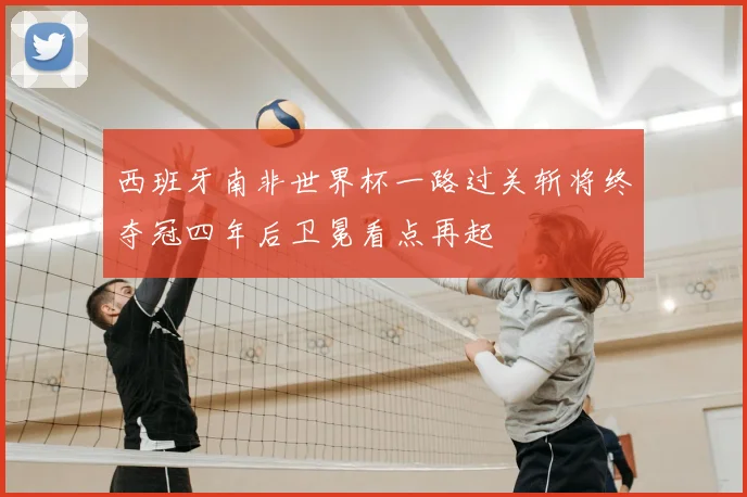 西班牙南非世界杯一路过关斩将终夺冠四年后卫冕看点再起