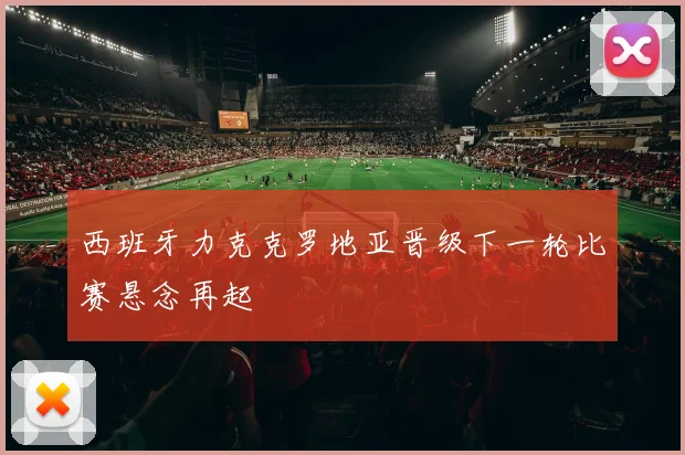 西班牙力克克罗地亚晋级下一轮比赛悬念再起