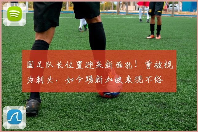 国足队长位置迎来新面孔!曾被视为刺头,如今踢新加坡表现不俗
