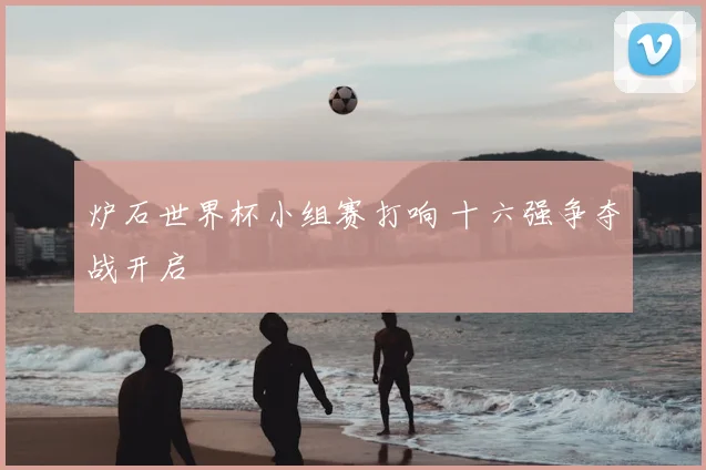 炉石世界杯小组赛打响 十六强争夺战开启